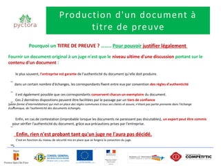 Production d'un document à
                                             titre de preuve
                Pourquoi un TITRE DE PREUVE ? …….. Pour pouvoir justifier légalement
Fournir un document original à un juge n'est que le niveau ultime d'une discussion portant sur le
contenu d'un document :

      le plus souvent, l'entreprise est garante de l'authenticité du document qu'elle doit produire.
 –
      dans un certain nombre d'échanges, les correspondants fixent entre eux par convention des règles d'authenticité
 –
      il est également possible que ces correspondants conservent chacun un exemplaire du document.
      Ces 2 dernières dispositions peuvent être facilitées par le passage par un tiers de confiance
 –
(plate-forme d'intermédiation) qui met en place des règles communes à tous ses clients et assure, n'étant pas partie prenante dans l'échange
    •
économique, de l'authenticité des documents échangés.


    Enfin, en cas de contestation (improbable lorsque les documents ne paraissent pas discutables), un expert peut être commis
  pour vérifier l'authenticité du document, grâce aux précautions prises par l'entreprise.
 –

       Enfin, rien n'est probant tant qu'un juge ne l'aura pas décidé.
      C'est en fonction du niveau de sécurité mis en place que se forgera la conviction du juge.
 –•
 