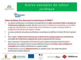 A u tre s exe m p l e s d e va l e u r
                                       ju r i d i q u e


Valeur juridique d’un document numérisé pour la CPAM ?
•   Les pièces justificatives numériques correspondent à la copie numérique fidèle et durable de
    l'ordonnance originale susvisée, dès lors qu'est joint à l'ordonnance numérisée, sur la même
    image que cette dernière, le ticket Vitale et le cas échéant, la copie numérique fidèle et
    durable de la feuille de soins papier susvisée.
•   La valeur probante des pièces justificatives numériques est définie à l'article 49.3 de l'avenant
    3.
•   Pour rappel, l'ordonnance transmise par le pharmacien (support papier ou numérisé) est
    une copie de l'ordonnance originale qui reste en possession de l'assuré.
•   Dans l'avenant n°3 les parties conviennent que la pièce numérique transmise par le
    pharmacien (sur support cd-rom ou par télétransmission) a la même valeur juridique et
    comptable que la pièce justificative sur support papier.
•   le pharmacien conserve obligatoirement sur support papier les copies des pièces
    justificatives pendant 90 jours.
 