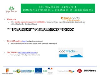 Les moyens de la preuve 2
                              Différents systèmes … avantages et inconvénients


•   Alphacode
     –   Et les données imprimées deviennent infalsifiables… Sceau numérique papier Sécurisation des documents par
         authentification des données critiques




•   Clefs USB codées (http://trial-en.brainloop.com)
     –   Best-in-class protection for document sharing - inside and outside  the enterprise




•   DOCTRACKR (http://www.doctrackr.com/)
     –   Secure, manage, and track your shared documents.




Et de nouveaux systèmes à venir ….
 