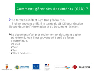 C o m m e nt gé re r s e s d o c u m e nt s ( G E D ) ?

 Le terme GED étant jugé trop généraliste,
  il lui est souvent préféré le terme de GEIDE pour Gestion
Electronique de l’Information et du Document Existant.

Le document n’est plus seulement un document papier
 transformé, mais il est souvent déjà créé de façon
 électronique.
  E-mail
  Scan
  Fax
  Word Excel etrc….
 