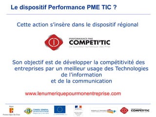 Le dispositif Performance PME TIC ?

  Cette action s’insère dans le dispositif régional




Son objectif est de développer la compétitivité des
 entreprises par un meilleur usage des Technologies
                   de l’information
               et de la communication

     www.lenumeriquepourmonentreprise.com
 
