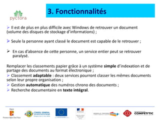 3. Fonctionnalités
 Il est de plus en plus difficile avec Windows de retrouver un document
(volume des disques de stockage d’informations) ;

 Seule la personne ayant classé le document est capable de le retrouver ;

 En cas d’absence de cette personne, un service entier peut se retrouver
  paralysé.

Remplacer les classements papier grâce à un système simple d’indexation et de
partage des documents au format électronique ;
 Classement adaptable : deux services pourront classer les mêmes documents
selon leur propre organisation ;
 Gestion automatique des numéros chrono des documents ;
 Recherche documentaire en texte intégral.
 