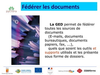 Fédérer les documents

           La GED permet de fédérer
        toutes les sources de
        documents
          (E-mails, documents
        bureautiques, documents
        papiers, fax, ...),
          quels que soient les outils et
        supports utilisés et les présente
        sous forme de dossiers.
 