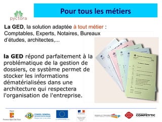 Pour tous les métiers
La GED, la solution adaptée à tout métier :
Comptables, Experts, Notaires, Bureaux
d’études, architectes,...


la GED répond parfaitement à la
problématique de la gestion de
dossiers, ce système permet de
stocker les informations
dématérialisées dans une
architecture qui respectera
l'organisation de l'entreprise.
 