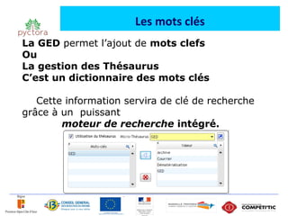 Les mots clés
La GED permet l’ajout de mots clefs
Ou
La gestion des Thésaurus
C’est un dictionnaire des mots clés

   Cette information servira de clé de recherche
grâce à un puissant
        moteur de recherche intégré.
 