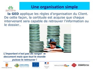 Une organisation simple
   la GED applique les règles d’organisation du Client.
De cette façon, la certitude est acquise que chaque
intervenant sera capable de retrouver l’information ou
le dossier…




L’important n’est pas de ranger le
document mais que tout le monde
      puisse le retrouver !
 