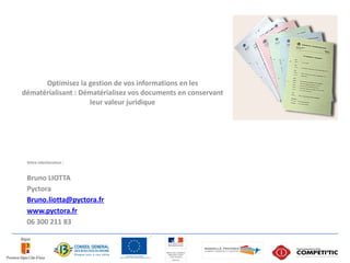 Optimisez la gestion de vos informations en les
dématérialisant : Dématérialisez vos documents en conservant
                    leur valeur juridique




 Votre interlocuteur :


 Bruno LIOTTA
 Pyctora
 Bruno.liotta@pyctora.fr
 www.pyctora.fr
 06 300 211 83
 
