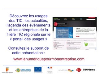 Découvrez les usages
   des TIC, les actualités,
l’agenda des évènements
   et les entreprises de la
filière TIC régionale sur le
   « portail des usages »

 Consultez le support de
   cette présentation :
    www.lenumeriquepourmonentreprise.com
 
