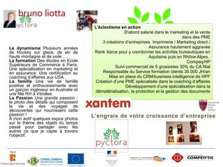 bruno liotta
                                       L’éclectisme en action
                                                       D'abord salarié dans le marketing et la vente
                                                                                       dans des PME
                                           3 créations d’entreprises Imprimerie / Marketing direct /
Le dynamisme Plusieurs années                                       Assurance hautement aggravée
de Hockey sur glace, de ski de         Rank Xerox pour y coordonner les activités bureautiques en
haute montagne et de voile …                                        Aquitaine puis en Rhône Alpes.
La formation Des études en Ecole                                                         Compaq/HP
Supérieure de Commerce à Paris.                   Suivi commercial de 5 grossistes 30% du CA filial
Une spécialisation en marketing et
en assurance. Une certification au         Responsable du Service formation clients 35.000 JH/an
coaching d’affaires aux USA.                   Mise en place du CRM/business intelligence de HPF
La famille Une vie de famille           Création d’une PME spécialisée dans le coaching d’affaires
positive et enthousiasmante avec                        Développement d’une spécialisation dans la
un garçon ingénieur en Australie et    dématérialisation, la protection et la gestion des documents
une fille RH à Vitrolles.
La Passion Une grande passion :
la photo des détails qui composent
la vie et des voyages de
découvertes qui nourrissent cette
passion !                             L’engrais de votre croissance d’entreprise
A mon actif quelques expos photos
sur le thème des objets du temps
passé pour partager avec les
autres ce que je capte à travers
l'objectif.




                                                                                                   5
 