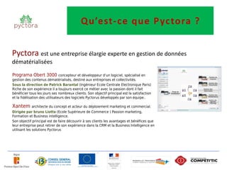 Qu’est-ce que P yctora ?


Pyctora est une entreprise élargie experte en gestion de données
dématérialisées

Programa Obert 3000 concepteur et développeur d’un logiciel, spécialisé en
gestion des contenus dématérialisés, destiné aux entreprises et collectivités.
Sous la direction de Patrick Barantal (Ingénieur Ecole Centrale Electronique Paris)
Riche de son expérience il a toujours exercé ce métier avec la passion dont il fait
bénéficier tous les jours ses nombreux clients. Son objectif principal est la satisfaction
et la fidélisation des utilisateurs des logiciels Pyctorus développés par son équipe..

Xantem architecte du concept et acteur du déploiement marketing et commercial.
Dirigée par bruno Liotta (Ecole Supérieure de Commerce ) Passion marketing,
Formation et Business intelligence.
Son objectif principal est de faire découvrir à ses clients les avantages et bénéfices que
leur entreprise peut retirer de son expérience dans la CRM et la Business Intelligence en
utilisant les solutions Pyctorus
 