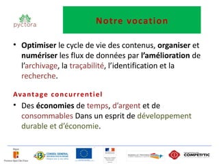 Notre vocation

• Optimiser le cycle de vie des contenus, organiser et
  numériser les flux de données par l’amélioration de
  l’archivage, la traçabilité, l’identification et la
  recherche.

Av a n t a g e c o n c u r r e n t i e l
• Des économies de temps, d’argent et de
  consommables Dans un esprit de développement
  durable et d’économie.
 