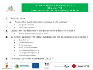 CCIMP Marseille le 07 Juin 2012
                                                      RDV des TIC
                              D é m a t é r i a l i s a t i o n e t Va l e u r p r o b a n t e


1.    Etat des lieux
     a.    Aujourd’hui quels documents conserve-t-on? (archive)
          a.   Sur quelles durées?
          b.   Sous quelles formes ?
2.    Quels sont les documents qui peuvent être dématérialisés ?
          a.   Arrivée du numérique change la donne !
3.    Comment conserver la valeur juridique de ces documents numériques ?
          a.   Que dit la loi
          b.   La Valeur Probante
          c.   A titre de preuve
          d.   Autre exemple la CPAM
          e.   Les moyens de la preuve 1
          f.   Les moyens de la preuve 2
          g.   Infos supplémentaires
4.    Comment gérer ses documents (GED) ?
 