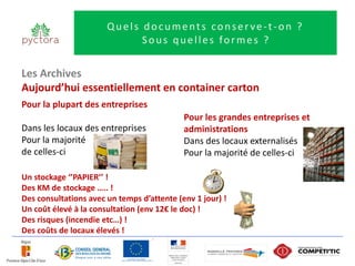 Quels documents conserve-t-on ?
                             Sous quelles formes ?


Les Archives
Aujourd’hui essentiellement en container carton
Pour la plupart des entreprises
                                            Pour les grandes entreprises et
Dans les locaux des entreprises             administrations
Pour la majorité                            Dans des locaux externalisés
de celles-ci                                Pour la majorité de celles-ci

Un stockage ‘’PAPIER’’ !
Des KM de stockage ….. !
Des consultations avec un temps d’attente (env 1 jour) !
Un coût élevé à la consultation (env 12€ le doc) !
Des risques (incendie etc…) !
Des coûts de locaux élevés !
 