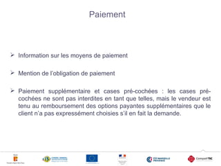 5
Paiement
 Information sur les moyens de paiement
 Mention de l’obligation de paiement
 Paiement supplémentaire et cases pré-cochées : les cases pré-
cochées ne sont pas interdites en tant que telles, mais le vendeur est
tenu au remboursement des options payantes supplémentaires que le
client n’a pas expressément choisies s’il en fait la demande.
5
 