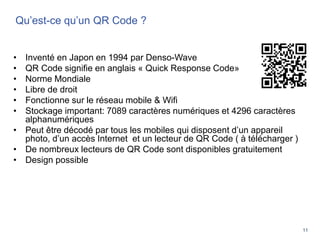 11
Qu’est-ce qu’un QR Code ?
• Inventé en Japon en 1994 par Denso-Wave
• QR Code signifie en anglais « Quick Response Code»
• Norme Mondiale
• Libre de droit
• Fonctionne sur le réseau mobile & Wifi
• Stockage important: 7089 caractères numériques et 4296 caractères
alphanumériques
• Peut être décodé par tous les mobiles qui disposent d’un appareil
photo, d’un accès Internet et un lecteur de QR Code ( à télécharger )
• De nombreux lecteurs de QR Code sont disponibles gratuitement
• Design possible
 