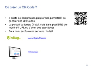 12
Où créer un QR Code ?
• Il existe de nombreuses plateformes permettant de
générer des QR Codes
• La plupart du temps Gratuit mais sans possibilité de
modifier l’URL ou d’avoir des statistiques
• Pour avoir accès à ces services : forfait
www.unitag.io/fr/qrcode
/
BTC Manager
 