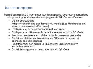 16
Ma 1ere campagne
Malgré la simplicité à insérer sur tous les supports, des recommandations
s’imposent pour réaliser des campagnes de QR Codes efficaces :
– Définir ses objectifs
– Adapter son contenu aux formats du mobile (Les Mobinautes ont
horreur de zoomer et dézoomer)
– Expliquer à quoi ca sert et comment s’en servir
– Expliquer aux utilisateurs le bénéfice à scanner votre QR Code
– Proposer un contenu en relation avec la promesse proposée
– Choisir sa plateforme de création de QR code (analyser et
optimiser ses campagnes)
– Se différencier des autres QR Codes par un Design qui va
accrocher la vision
– Choisir les supports et l’emplacement du QR Code
 