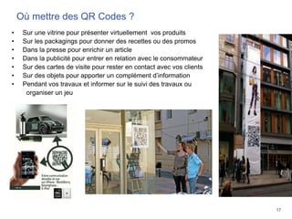 17
Où mettre des QR Codes ?
• Sur une vitrine pour présenter virtuellement vos produits
• Sur les packagings pour donner des recettes ou des promos
• Dans la presse pour enrichir un article
• Dans la publicité pour entrer en relation avec le consommateur
• Sur des cartes de visite pour rester en contact avec vos clients
• Sur des objets pour apporter un complément d’information
• Pendant vos travaux et informer sur le suivi des travaux ou
organiser un jeu
 
