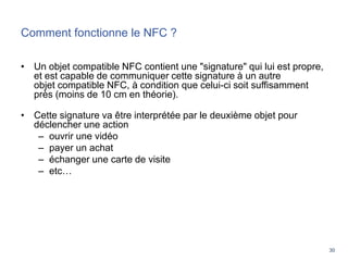 30
Comment fonctionne le NFC ?
• Un objet compatible NFC contient une "signature" qui lui est propre,
et est capable de communiquer cette signature à un autre
objet compatible NFC, à condition que celui-ci soit suffisamment
près (moins de 10 cm en théorie).
• Cette signature va être interprétée par le deuxième objet pour
déclencher une action
– ouvrir une vidéo
– payer un achat
– échanger une carte de visite
– etc…
 