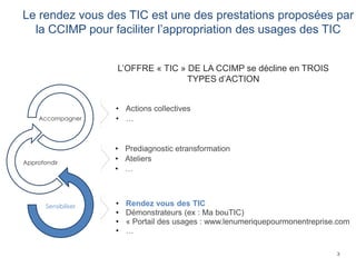 3
Le rendez vous des TIC est une des prestations proposées par
la CCIMP pour faciliter l’appropriation des usages des TIC
• Prediagnostic etransformation
• Ateliers
• …
• Rendez vous des TIC
• Démonstrateurs (ex : Ma bouTIC)
• « Portail des usages : www.lenumeriquepourmonentreprise.com
• …
• Actions collectives
• …
L’OFFRE « TIC » DE LA CCIMP se décline en TROIS
TYPES d’ACTION
Sensibiliser
Approfondir
Accompagner
 