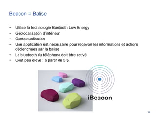36
Beacon = Balise
• Utilise la technologie Buetooth Low Energy
• Géolocalisation d’intérieur
• Contextualisation
• Une application est nécessaire pour recevoir les informations et actions
déclenchées par la balise
• Le bluetooth du téléphone doit être activé
• Coût peu élevé : à partir de 5 $
 