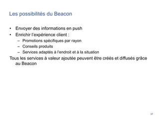 37
Les possibilités du Beacon
• Envoyer des informations en push
• Enrichir l’expérience client :
– Promotions spécifiques par rayon
– Conseils produits
– Services adaptés à l’endroit et à la situation
Tous les services à valeur ajoutée peuvent être créés et diffusés grâce
au Beacon
 