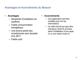38
Avantages et inconvénients du Beacon
• Avantages
– Simplicité d’installation du
système
– Faible consommation
énergétique
– Une bonne partie des
smartphones sera équipée
d’ici 2017
– Faible coût
• Inconvénients
– Une application doit être
installée pour lire les
informations
– Un côté intrusif qui peut être
mal perçu (mais le principe
étant l’installation d’une appli,
il y a une notion d’opt in)
 
