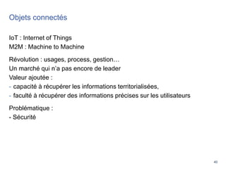 40
Objets connectés
IoT : Internet of Things
M2M : Machine to Machine
Révolution : usages, process, gestion…
Un marché qui n’a pas encore de leader
Valeur ajoutée :
- capacité à récupérer les informations territorialisées,
- faculté à récupérer des informations précises sur les utilisateurs
Problématique :
- Sécurité
4
0
 