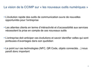 4
La vision de la CCIMP sur « les nouveaux outils numériques »
 L’évolution rapide des outils de communication ouvre de nouvelles
opportunités pour l’entreprise
 Les attentes clients en terme d’intéractivité et d’accessibilité aux services
nécessitent la prise en compte de ces nouveaux outils
 L’entreprise doit anticiper ces évolutions et savoir identifier celles qui sont
porteuses d’avantages dans son quotidien
 Le point sur ces technologies (NFC, QR Code, objets connectés…) nous
paraît donc important
 