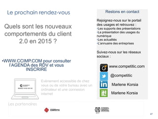 Le prochain rendez-vous
47
Quels sont les nouveaux
comportements du client
2.0 en 2015 ?
•WWW.CCIMP.COM pour consulter
l’AGENDA des RDV et vous
INSCRIRE
Evènement accessible de chez
vous ou de votre bureau avec un
ordinateur et une connexion
internet
Restons en contact
Rejoignez-nous sur le portail
des usages et retrouvez :
•Les supports des présentations
•La présentation des usages du
numérique
•Les actualités
•L’annuaire des entreprises
Suivez-nous sur les réseaux
sociaux :
@competitic
www.competitic.com
Marlene Korsia
Marlene Korsia
Les partenaires
 