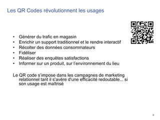 9
Les QR Codes révolutionnent les usages
Les QR Codes révolutionnent les usages
• Générer du trafic en magasin
• Enrichir un support traditionnel et le rendre interactif
• Récolter des données consommateurs
• Fidéliser
• Réaliser des enquêtes satisfactions
• Informer sur un produit, sur l’environnement du lieu
Le QR code s’impose dans les campagnes de marketing
relationnel tant il s'avère d'une efficacité redoutable... si
son usage est maîtrisé
 