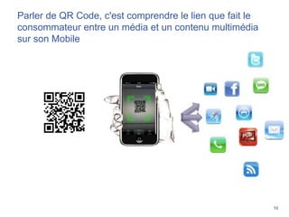 10
Parler de QR Code, c'est comprendre le lien que fait le
consommateur entre un média et un contenu multimédia
sur son Mobile
 
