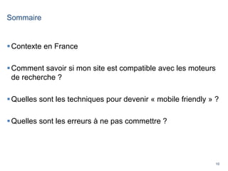 10
Sommaire
Contexte en France
Comment savoir si mon site est compatible avec les moteurs
de recherche ?
Quelles sont les techniques pour devenir « mobile friendly » ?
Quelles sont les erreurs à ne pas commettre ?
 