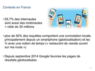 11
Contexte en France
55,7% des internautes
sont aussi des mobinautes
= cible de 30 millions
plus de 50% des requêtes comportent une connotation locale,
principalement depuis un smartphone (géolocalisation) et les
¾ avec une notion de temps (« restaurant de viande ouvert
sur ma route »)
Depuis septembre 2014 Google favorise les pages de
résultats géolocalisées
 