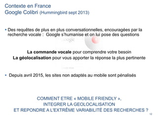 12
Contexte en France
Google Colibri (Hummingbird sept 2013)
 Des requêtes de plus en plus conversationnelles, encouragées par la
recherche vocale : Google s’humanise et on lui pose des questions
La commande vocale pour comprendre votre besoin
La géolocalisation pour vous apporter la réponse la plus pertinente
 Depuis avril 2015, les sites non adaptés au mobile sont pénalisés
COMMENT ETRE « MOBILE FRIENDLY »,
INTEGRER LA GEOLOCALISATION
ET REPONDRE A L'EXTRÊME VARIABILITÉ DES RECHERCHES ?
 