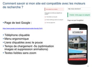 13
Comment savoir si mon site est compatible avec les moteurs
de recherche ?
 Page de test Google :
https://www.google.com/webmasters/tools/mobile-friendly/?hl=fr
 Téléphone cliquable
 Menu ergonomique
 Liens cliquables avec le pouce
 Temps de chargement -5s (optimisation
images et suppression animations)
 Textes lisibles sans zoom
 