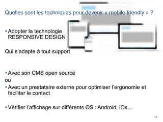 14
Quelles sont les techniques pour devenir « mobile friendly » ?
Adopter la technologie
RESPONSIVE DESIGN
Qui s’adapte à tout support
Avec son CMS open source
ou
Avec un prestataire externe pour optimiser l’ergonomie et
faciliter le contact
Vérifier l’affichage sur différents OS : Android, iOs,..
 