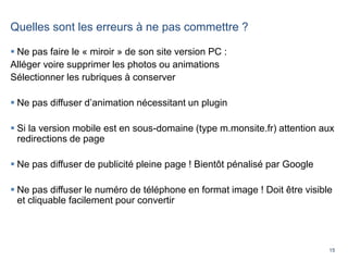 15
Quelles sont les erreurs à ne pas commettre ?
 Ne pas faire le « miroir » de son site version PC :
Alléger voire supprimer les photos ou animations
Sélectionner les rubriques à conserver
 Ne pas diffuser d’animation nécessitant un plugin
 Si la version mobile est en sous-domaine (type m.monsite.fr) attention aux
redirections de page
 Ne pas diffuser de publicité pleine page ! Bientôt pénalisé par Google
 Ne pas diffuser le numéro de téléphone en format image ! Doit être visible
et cliquable facilement pour convertir
 