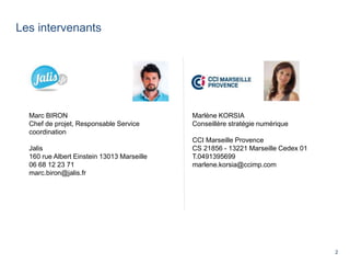 2
Les intervenants
Marlène KORSIA
Conseillère stratégie numérique
CCI Marseille Provence
CS 21856 - 13221 Marseille Cedex 01
T.0491395699
marlene.korsia@ccimp.com
Marc BIRON
Chef de projet, Responsable Service
coordination
Jalis
160 rue Albert Einstein 13013 Marseille
06 68 12 23 71
marc.biron@jalis.fr
 