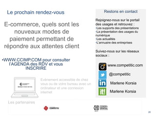 Le prochain rendez-vous
20
E-commerce, quels sont les
nouveaux modes de
paiement permettant de
répondre aux attentes client
•WWW.CCIMP.COM pour consulter
l’AGENDA des RDV et vous
INSCRIRE
Evènement accessible de chez
vous ou de votre bureau avec un
ordinateur et une connexion
internet
Restons en contact
Rejoignez-nous sur le portail
des usages et retrouvez :
•Les supports des présentations
•La présentation des usages du
numérique
•Les actualités
•L’annuaire des entreprises
Suivez-nous sur les réseaux
sociaux :
@competitic
www.competitic.com
Marlene Korsia
Marlene Korsia
Les partenaires
 