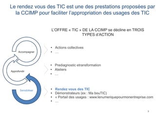 3
Le rendez vous des TIC est une des prestations proposées par
la CCIMP pour faciliter l’appropriation des usages des TIC
• Prediagnostic etransformation
• Ateliers
• …
• Rendez vous des TIC
• Démonstrateurs (ex : Ma bouTIC)
• « Portail des usages : www.lenumeriquepourmonentreprise.com
• …
• Actions collectives
• …
L’OFFRE « TIC » DE LA CCIMP se décline en TROIS
TYPES d’ACTION
Sensibiliser
Approfondir
Accompagner
 