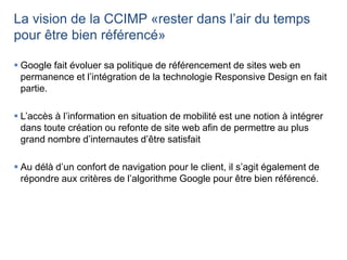 La vision de la CCIMP «rester dans l’air du temps
pour être bien référencé»
 Google fait évoluer sa politique de référencement de sites web en
permanence et l’intégration de la technologie Responsive Design en fait
partie.
 L’accès à l’information en situation de mobilité est une notion à intégrer
dans toute création ou refonte de site web afin de permettre au plus
grand nombre d’internautes d’être satisfait
 Au délà d’un confort de navigation pour le client, il s’agit également de
répondre aux critères de l’algorithme Google pour être bien référencé.
 