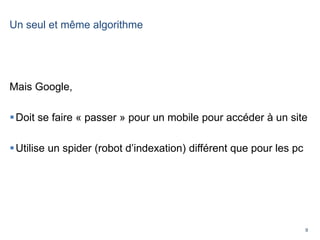 9
Un seul et même algorithme
Mais Google,
Doit se faire « passer » pour un mobile pour accéder à un site
Utilise un spider (robot d’indexation) différent que pour les pc
 