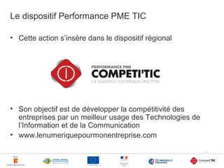 Le dispositif Performance PME TIC
• Cette action s’insère dans le dispositif régional

• Son objectif est de développer la compétitivité des
entreprises par un meilleur usage des Technologies de
l’Information et de la Communication
• www.lenumeriquepourmonentreprise.com
2

 
