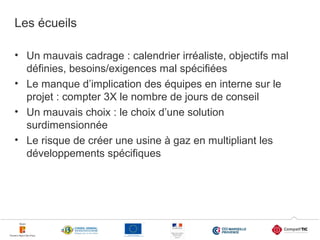 Les écueils
• Un mauvais cadrage : calendrier irréaliste, objectifs mal
définies, besoins/exigences mal spécifiées
• Le manque d’implication des équipes en interne sur le
projet : compter 3X le nombre de jours de conseil
• Un mauvais choix : le choix d’une solution
surdimensionnée
• Le risque de créer une usine à gaz en multipliant les
développements spécifiques

22

 
