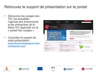 Retrouvez le support de présentation sur le portail
•

Découvrez les usages des
TIC, les actualités,
l’agenda des évènements
et les entreprises de la
filière TIC régionale sur le
« portail des usages »

•

Consultez le support de
cette présentation :
www.lenumeriquepourmon
entreprise.com

26

 