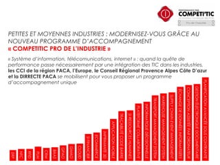 PETITES ET MOYENNES INDUSTRIES : MODERNISEZ-VOUS GRÂCE AU
NOUVEAU PROGRAMME D’ACCOMPAGNEMENT
« COMPETITIC PRO DE L’INDUSTRIE »

GESTION ÉLECTRONIQUE DOCUMENTAIRE

CONCEPTION ASSISTÉE PAR ORDINATEUR

ÉCHANGE DE DONNÉES INFORMATISÉES

SUPPLY CHAIN EVENT MANAGEMENT

WAREHOUSE MANAGEMENT SYSTEM

TRANSPORT MANAGEMENT SYSTEM

INFORMATIQUE DÉCISIONNELLE

PLATEFORME COLLABORATIVE

SI RESSOURCES HUMAINES

TRAÇABILITÉ CODE BARRE

APPLICATION MOBILE

IMPRIMANTE 3D

ECOMMERCE

SI FINANCIER

CLOUD

GMAO

GPAO

BAAS

CRM

PLM

RFID

NFC

ERP

PLANIFICATION AVANCÉE SOUS CONTRAINTE

« Système d’information, télécomunications, internet » : quand la quête de
performance passe nécessairement par une intégration des TIC dans les industries,
les CCI de la région PACA, l’Europe, le Conseil Régional Provence Alpes Côte D’azur
et la DIRRECTE PACA se mobilisent pour vous proposer un programme
d’accompagnement unique

 