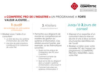 « COMPETITIC PRO DE L’INDUSTRIE » UN PROGRAMME A FORTE
VALEUR AJOUTEE…

1 audit
de la stratégie de votre système
d’information

• Réaliser avec l’aide d’un
consultant
• un état des lieux du système
d’information de votre PMI
• Une liste de préconisations
contribuant à la croissance
de votre PMI

3 Ateliers
d’approfondissement

• Permettre aux dirigeants de
monter en compétences en
matière de gestion du
système d’information. Ces
ateliers pourront porter, par
exemple, sur les thématiques
suivantes :
• Quels sont les enjeux de
l’intégration des TIC pour
l’industrie ?
• Comment acheter de
l’informatique ?
• Quel est le rôle du dirigeant
dans un projet « système
d’information » structurant ?
• Comment sécuriser son
système d’information ? 

Jusqu’à 3 jours de
conseil
• Disposer d’un expertise d’un
consultant dans la mise en
œuvre d’une à deux actions
structurantes identifiées lors
de l’audit
• Réaliser un bilan avec votre
conseiller TIC de l’impact du
programme « COMPETITIC
PRO DE L’INDUSTRIE » dans
votre PMI

 