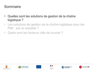 Sommaire
• Quelles sont les solutions de gestion de la chaîne
logistique ?
• Les solutions de gestion de la chaîne logistique pour les
PMI : est ce rentable ?
• Quels sont les facteurs clés de succès ?

3

 