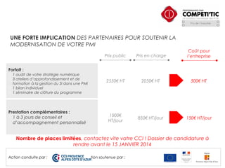 UNE FORTE IMPLICATION DES PARTENAIRES POUR SOUTENIR LA
MODERNISATION DE VOTRE PMI
Prix public

Pris en charge

Coût pour
l’entreprise

2550€ HT

2050€ HT

500€ HT

1000€
HT/jour

850€ HT/jour

150€ HT/jour

Forfait :

 1 audit de votre stratégie numérique
 3 ateliers d’approfondissement et de
formation à la gestion du SI dans une PMI
 1 bilan individuel
 1 séminaire de clôture du programme

Prestation complémentaires :
1 à 3 jours de conseil et
d’accompagnement personnalisé

Nombre de places limitées, contactez vite votre CCI ! Dossier de candidature à
rendre avant le 15 JANVIER 2014
Action conduite par :

Action soutenue par :

 